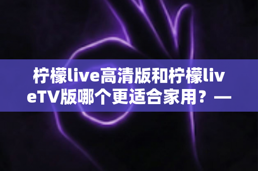 柠檬live高清版和柠檬liveTV版哪个更适合家用?——家庭用户必看的全维度对比评测与选购指南 柠檬live高清版和柠檬liveTV版哪个更适合家用?——家庭用户必看的全维度对比评测与选购指南