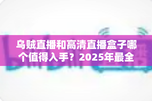 乌贼直播和高清直播盒子哪个值得入手？2025年最全对比选购指南，看完不再纠结