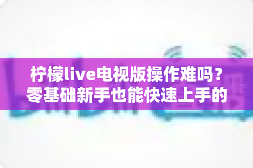 柠檬live电视版操作难吗?零基础新手也能快速上手的完整操作指南 柠檬live电视版操作难吗?零基础新手也能快速上手的完整操作指南