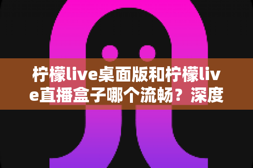柠檬live桌面版和柠檬live直播盒子哪个流畅？深度实测对比帮你选出最佳方案