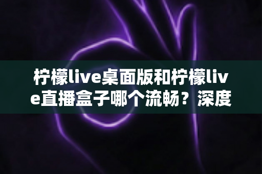 柠檬live桌面版和柠檬live直播盒子哪个流畅？深度实测对比帮你选出最佳方案
