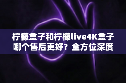 柠檬盒子和柠檬live4K盒子哪个售后更好？全方位深度对比评测，看完再买不后悔