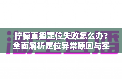 柠檬直播定位失败怎么办？全面解析定位异常原因与实用解决方案大全