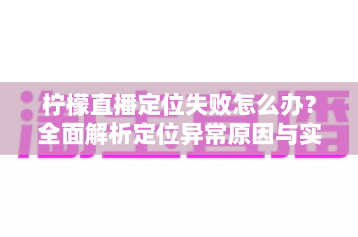 柠檬直播定位失败怎么办？全面解析定位异常原因与实用解决方案大全