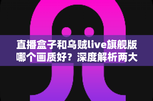 直播盒子和乌贼live旗舰版哪个画质好?深度解析两大观看方案的画质差异与选购指南 直播盒子和乌贼live旗舰版哪个画质好?深度解析两大观看方案的画质差异与选购指南