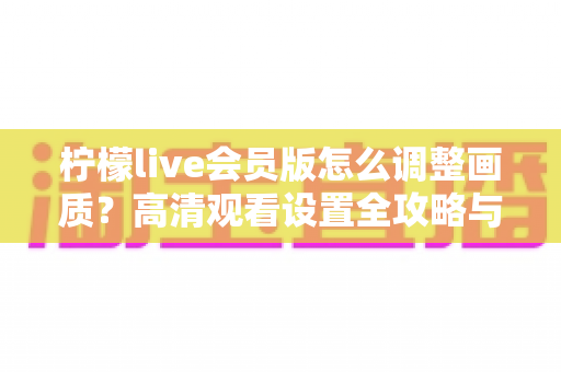柠檬live会员版怎么调整画质?高清观看设置全攻略与实用技巧分享 柠檬live会员版怎么调整画质?高清观看设置全攻略与实用技巧分享
