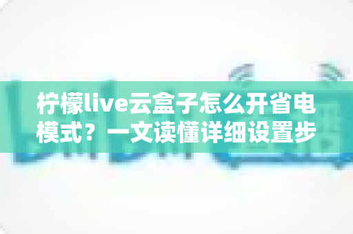柠檬live云盒子怎么开省电模式?一文读懂详细设置步骤与省电技巧全攻略 柠檬live云盒子怎么开省电模式?一文读懂详细设置步骤与省电技巧全攻略