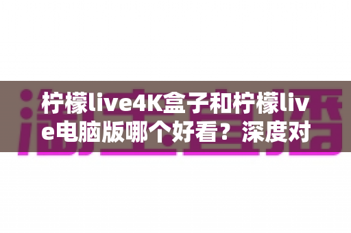 柠檬live4K盒子和柠檬live电脑版哪个好看？深度对比评测带你找到最佳观影方案