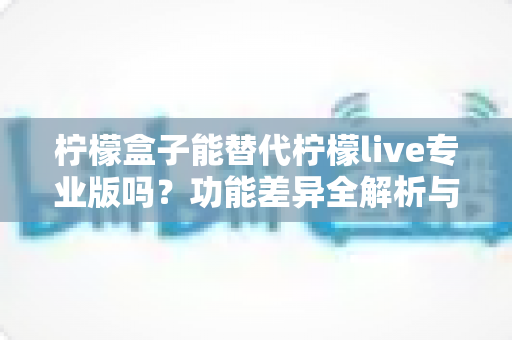 柠檬盒子能替代柠檬live专业版吗?功能差异全解析与选购避坑指南 柠檬盒子能替代柠檬live专业版吗?功能差异全解析与选购避坑指南