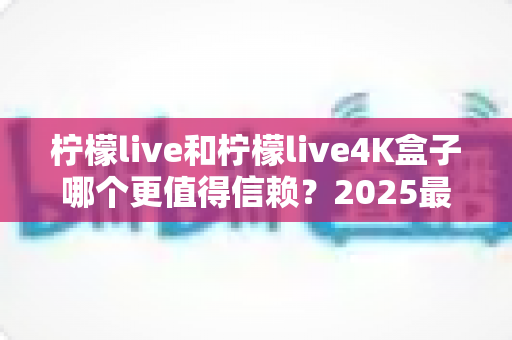 柠檬live和柠檬live4K盒子哪个更值得信赖？2025最新深度对比评测，看完再买不踩坑