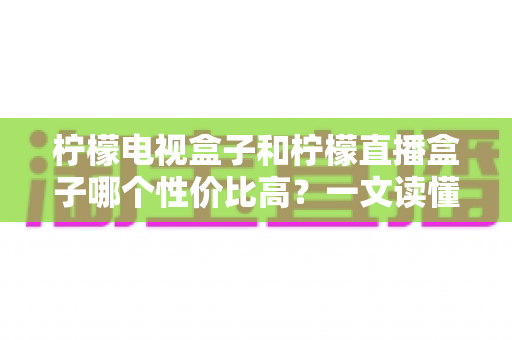 柠檬电视盒子和柠檬直播盒子哪个性价比高?一文读懂选购真相,帮你省下每一分钱 柠檬电视盒子和柠檬直播盒子哪个性价比高?一文读懂选购真相,帮你省下每一分钱