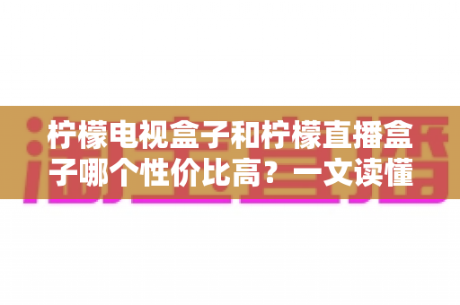 柠檬电视盒子和柠檬直播盒子哪个性价比高？一文读懂选购真相，帮你省下每一分钱