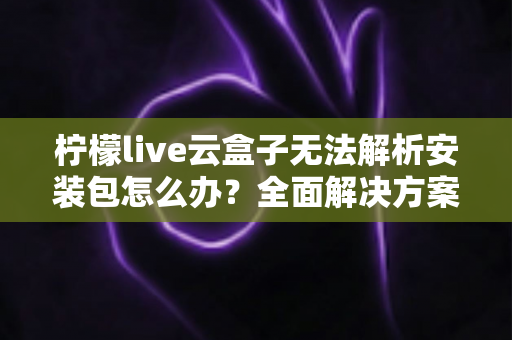 柠檬live云盒子无法解析安装包怎么办？全面解决方案与实用技巧指南