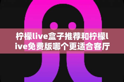 柠檬live盒子推荐和柠檬live免费版哪个更适合客厅?深度对比帮你选对家庭大屏方案 柠檬live盒子推荐和柠檬live免费版哪个更适合客厅?深度对比帮你选对家庭大屏方案
