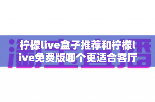 柠檬live盒子推荐和柠檬live免费版哪个更适合客厅？深度对比帮你选对家庭大屏方案