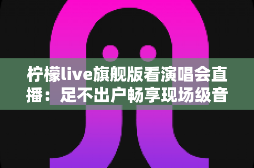 柠檬live旗舰版看演唱会直播:足不出户畅享现场级音乐盛宴的全新方式 柠檬live旗舰版看演唱会直播:足不出户畅享现场级音乐盛宴的全新方式
