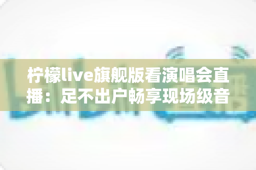 柠檬live旗舰版看演唱会直播：足不出户畅享现场级音乐盛宴的全新方式