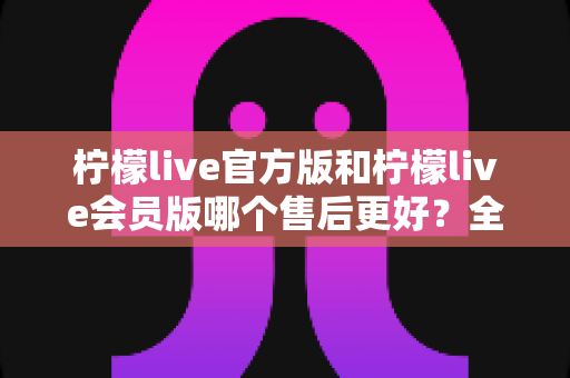 柠檬live官方版和柠檬live会员版哪个售后更好?全方位对比解析助你明智选择 柠檬live官方版和柠檬live会员版哪个售后更好?全方位对比解析助你明智选择