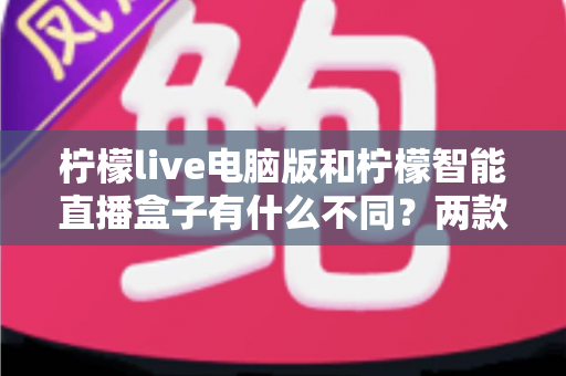 柠檬live电脑版和柠檬智能直播盒子有什么不同？两款热门直播工具核心差异全面解析与选购指南