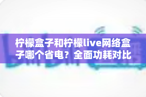 柠檬盒子和柠檬live网络盒子哪个省电？全面功耗对比与选购省电指南