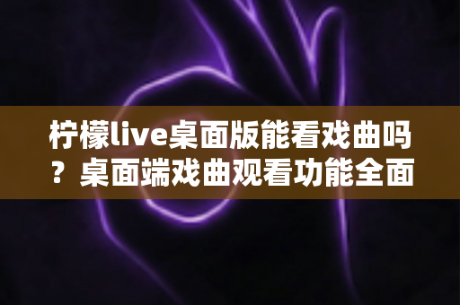柠檬live桌面版能看戏曲吗？桌面端戏曲观看功能全面解析与实用指南