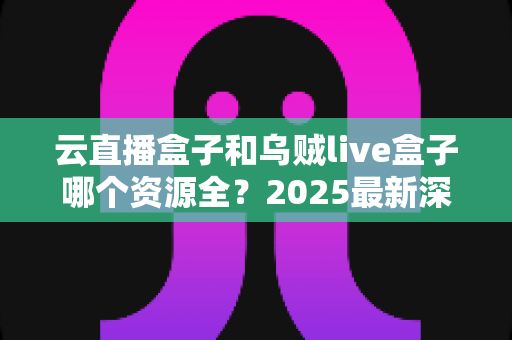 云直播盒子和乌贼live盒子哪个资源全?2025最新深度对比评测与选购指南 云直播盒子和乌贼live盒子哪个资源全?2025最新深度对比评测与选购指南