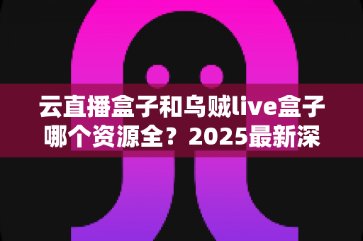 云直播盒子和乌贼live盒子哪个资源全?2025最新深度对比评测与选购指南 云直播盒子和乌贼live盒子哪个资源全?2025最新深度对比评测与选购指南