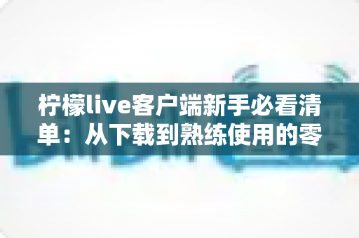 柠檬live客户端新手必看清单:从下载到熟练使用的零基础入门指南 柠檬live客户端新手必看清单:从下载到熟练使用的零基础入门指南
