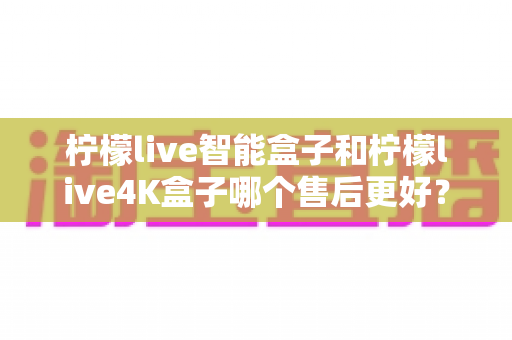 柠檬live智能盒子和柠檬live4K盒子哪个售后更好?2025年最全售后服务对比评测指南 柠檬live智能盒子和柠檬live4K盒子哪个售后更好?2025年最全售后服务对比评测指南