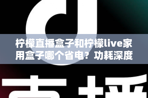 柠檬直播盒子和柠檬live家用盒子哪个省电?功耗深度对比与省电选购全指南 柠檬直播盒子和柠檬live家用盒子哪个省电?功耗深度对比与省电选购全指南