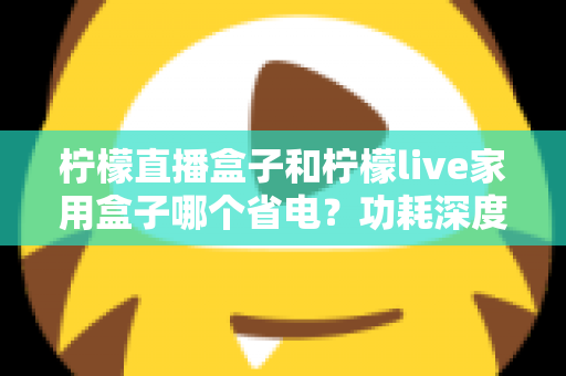 柠檬直播盒子和柠檬live家用盒子哪个省电?功耗深度对比与省电选购全指南 柠檬直播盒子和柠檬live家用盒子哪个省电?功耗深度对比与省电选购全指南