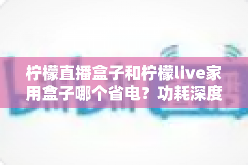 柠檬直播盒子和柠檬live家用盒子哪个省电?功耗深度对比与省电选购全指南 柠檬直播盒子和柠檬live家用盒子哪个省电?功耗深度对比与省电选购全指南