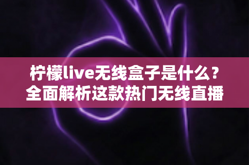柠檬live无线盒子是什么？全面解析这款热门无线直播电视设备的功能、用法与选购指南
