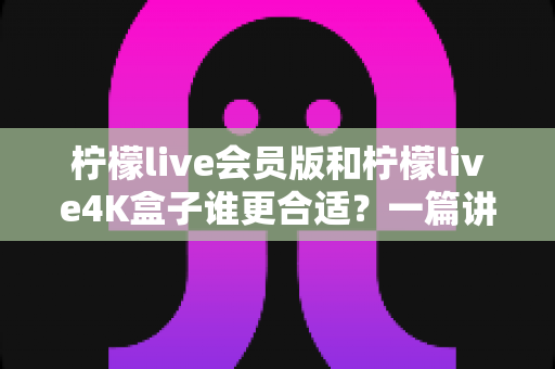 柠檬live会员版和柠檬live4K盒子谁更合适?一篇讲透的选购指南 柠檬live会员版和柠檬live4K盒子谁更合适?一篇讲透的选购指南