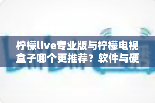 柠檬live专业版与柠檬电视盒子哪个更推荐?软件与硬件方案全面对比,看完不再纠结 柠檬live专业版与柠檬电视盒子哪个更推荐?软件与硬件方案全面对比,看完不再纠结