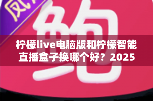 柠檬live电脑版和柠檬智能直播盒子换哪个好？2025年主播直播设备选购与切换全攻略