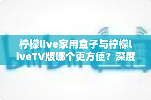 柠檬live家用盒子与柠檬liveTV版哪个更方便?深度对比解析帮你选出最适合的观看方案 柠檬live家用盒子与柠檬liveTV版哪个更方便?深度对比解析帮你选出最适合的观看方案
