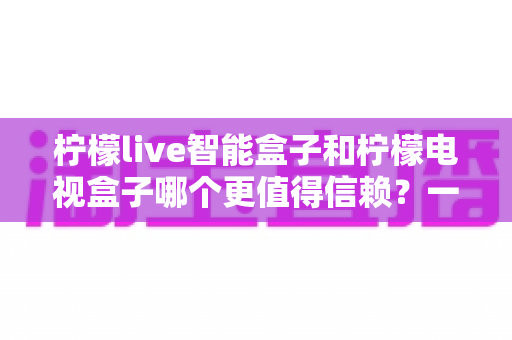 柠檬live智能盒子和柠檬电视盒子哪个更值得信赖？一篇讲透选购门道的深度对比指南