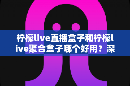 柠檬live直播盒子和柠檬live聚合盒子哪个好用?深度对比评测帮你选对不踩坑 柠檬live直播盒子和柠檬live聚合盒子哪个好用?深度对比评测帮你选对不踩坑