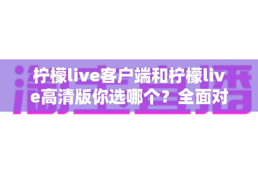 柠檬live客户端和柠檬live高清版你选哪个？全面对比解析，帮你找到最适合自己的直播观看方案