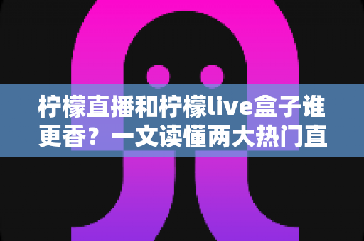 柠檬直播和柠檬live盒子谁更香？一文读懂两大热门直播工具的深度横评与选购指南