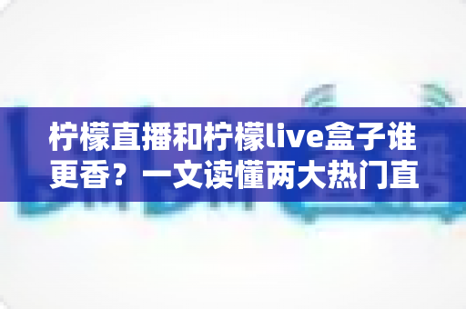 柠檬直播和柠檬live盒子谁更香？一文读懂两大热门直播工具的深度横评与选购指南