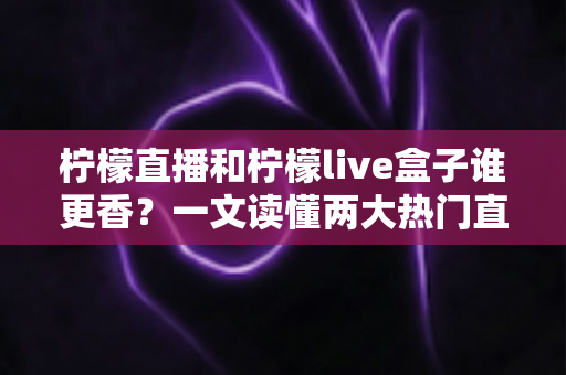 柠檬直播和柠檬live盒子谁更香？一文读懂两大热门直播工具的深度横评与选购指南