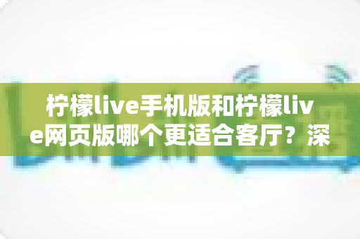 柠檬live手机版和柠檬live网页版哪个更适合客厅？深度对比助你打造大屏观看体验