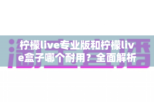 柠檬live专业版和柠檬live盒子哪个耐用?全面解析两大设备的耐用性差异与选购建议 柠檬live专业版和柠檬live盒子哪个耐用?全面解析两大设备的耐用性差异与选购建议