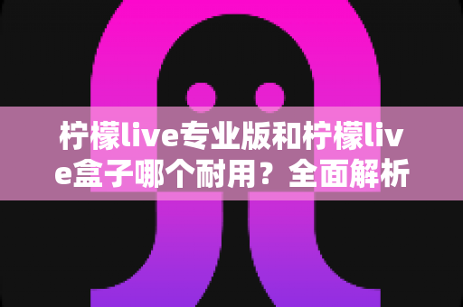 柠檬live专业版和柠檬live盒子哪个耐用？全面解析两大设备的耐用性差异与选购建议