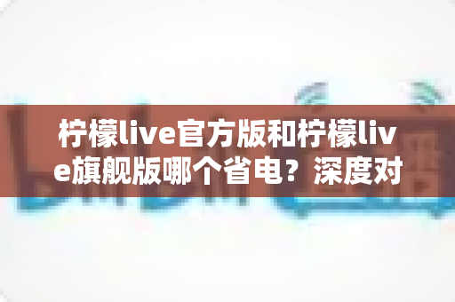 柠檬live官方版和柠檬live旗舰版哪个省电?深度对比分析帮你选对版本 柠檬live官方版和柠檬live旗舰版哪个省电?深度对比分析帮你选对版本