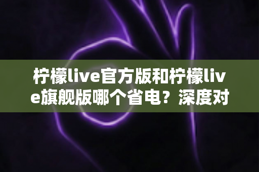 柠檬live官方版和柠檬live旗舰版哪个省电？深度对比分析帮你选对版本