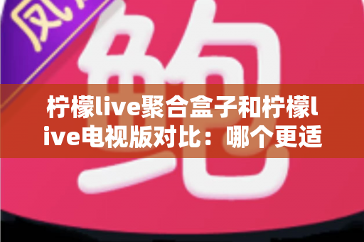 柠檬live聚合盒子和柠檬live电视版对比：哪个更适合你？一文读懂家庭影音方案的选择秘诀