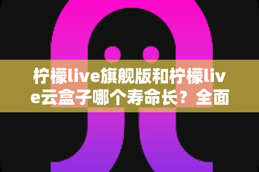 柠檬live旗舰版和柠檬live云盒子哪个寿命长？全面解析使用寿命差异与选购避坑指南